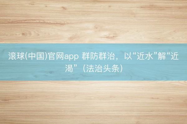 滚球(中国)官网app 群防群治，以“近水”解“近渴”（法治头条）