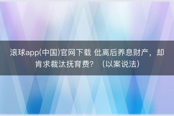 滚球app(中国)官网下载 仳离后养息财产，却肯求裁汰抚育费？（以案说法）