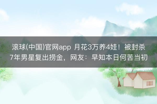 滚球(中国)官网app 月花3万养4娃！被封杀7年男星复出捞金，网友：早知本日何苦当初