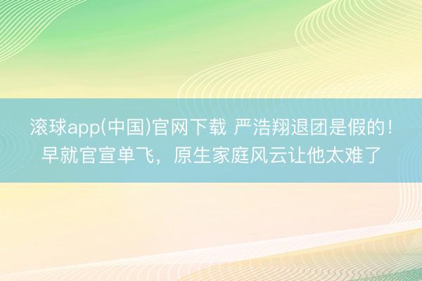 滚球app(中国)官网下载 严浩翔退团是假的！早就官宣单飞，原生家庭风云让他太难了