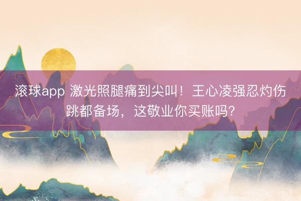 滚球app 激光照腿痛到尖叫!王心凌强忍灼伤跳都备场,这敬业你买账吗?
