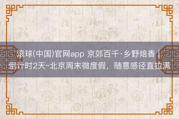 滚球(中国)官网app 京郊百千·乡野焙香 | 倒计时2天~北京周末微度假，随意感径直拉满