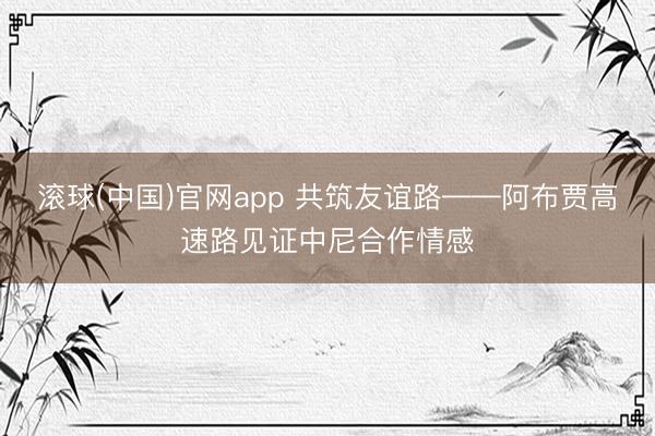 滚球(中国)官网app 共筑友谊路——阿布贾高速路见证中尼合作情感