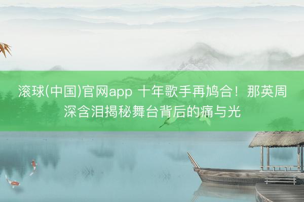 滚球(中国)官网app 十年歌手再鸠合！那英周深含泪揭秘舞台背后的痛与光