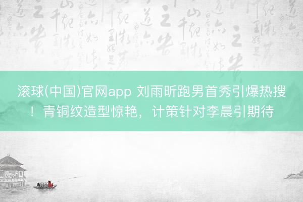 滚球(中国)官网app 刘雨昕跑男首秀引爆热搜！青铜纹造型惊艳，计策针对李晨引期待