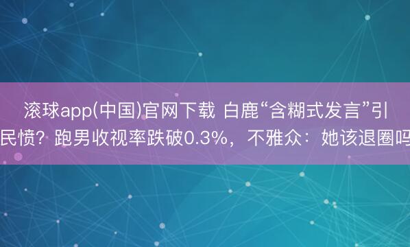 滚球app(中国)官网下载 白鹿“含糊式发言”引民愤？跑男收视率跌破0.3%，不雅众：她该退圈吗
