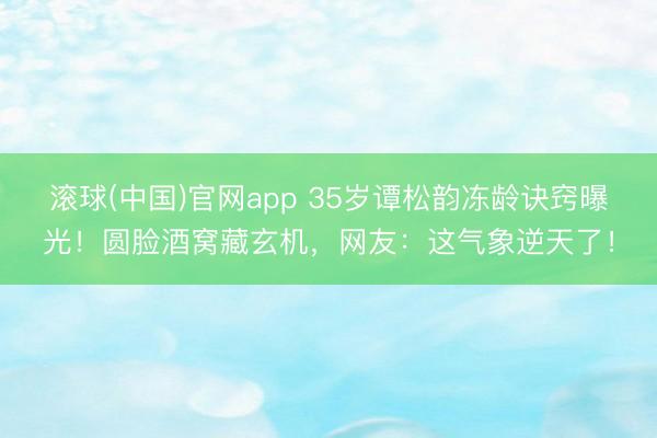 滚球(中国)官网app 35岁谭松韵冻龄诀窍曝光！圆脸酒窝藏玄机，网友：这气象逆天了！