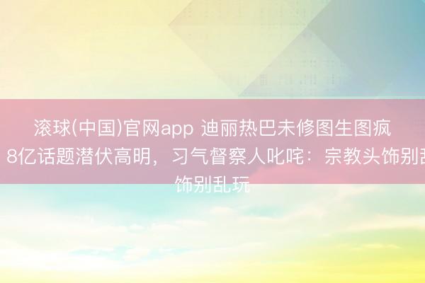 滚球(中国)官网app 迪丽热巴未修图生图疯传！8亿话题潜伏高明，习气督察人叱咤：宗教头饰别乱玩