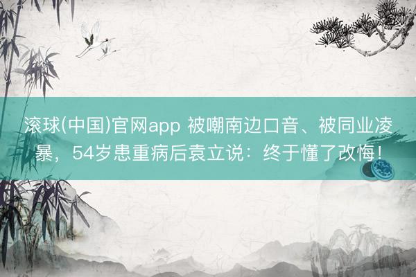 滚球(中国)官网app 被嘲南边口音、被同业凌暴，54岁患重病后袁立说：终于懂了改悔！