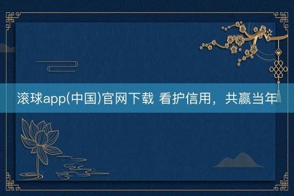 滚球app(中国)官网下载 看护信用，共赢当年