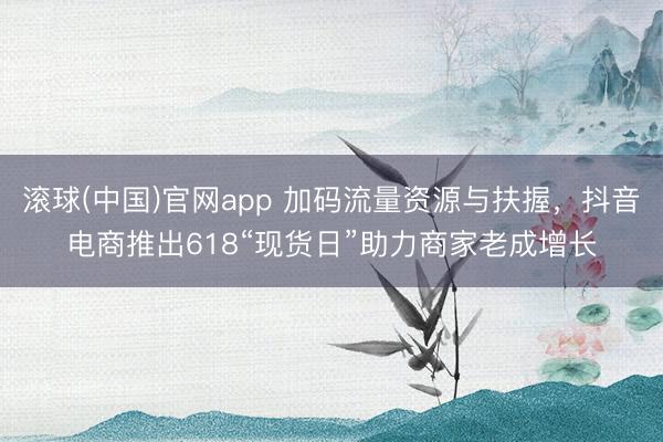 滚球(中国)官网app 加码流量资源与扶握,抖音电商推出618“现货日”助力商家老成增长