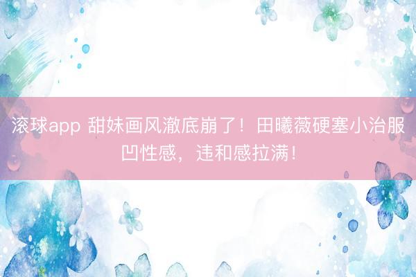 滚球app 甜妹画风澈底崩了！田曦薇硬塞小治服凹性感，违和感拉满！