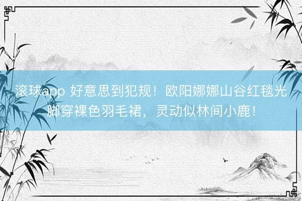 滚球app 好意思到犯规！欧阳娜娜山谷红毯光脚穿裸色羽毛裙，灵动似林间小鹿！