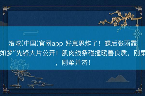 滚球(中国)官网app 好意思炸了！蝶后张雨霏“似锦如梦”先锋大片公开！肌肉线条碰撞暖善良质，刚柔并济！