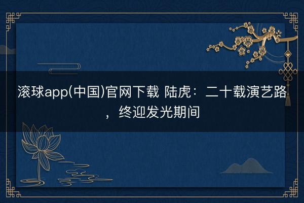 滚球app(中国)官网下载 陆虎：二十载演艺路，终迎发光期间