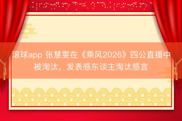 滚球app 张慧雯在《乘风2026》四公直播中被淘汰，发表感东谈主淘汰感言