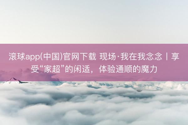 滚球app(中国)官网下载 现场·我在我念念丨享受“家超”的闲适，体验通顺的魔力