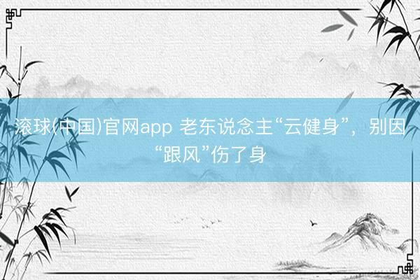 滚球(中国)官网app 老东说念主“云健身”，别因“跟风”伤了身