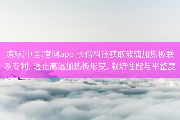 滚球(中国)官网app 长信科技获取玻璃加热板联系专利， 遏止高温加热板形变， 栽培性能与平整度