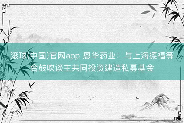 滚球(中国)官网app 恩华药业：与上海德福等合鼓吹谈主共同投资建造私募基金