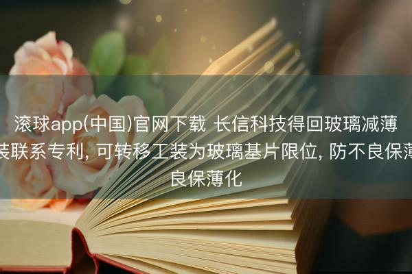 滚球app(中国)官网下载 长信科技得回玻璃减薄工装联系专利， 可转移工装为玻璃基片限位， 防不良保薄化