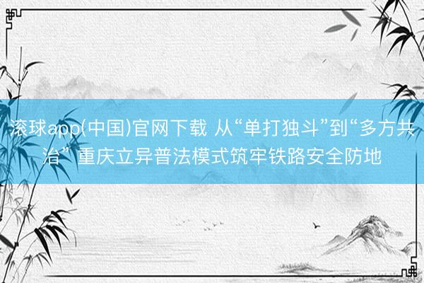 滚球app(中国)官网下载 从“单打独斗”到“多方共治” 重庆立异普法模式筑牢铁路安全防地