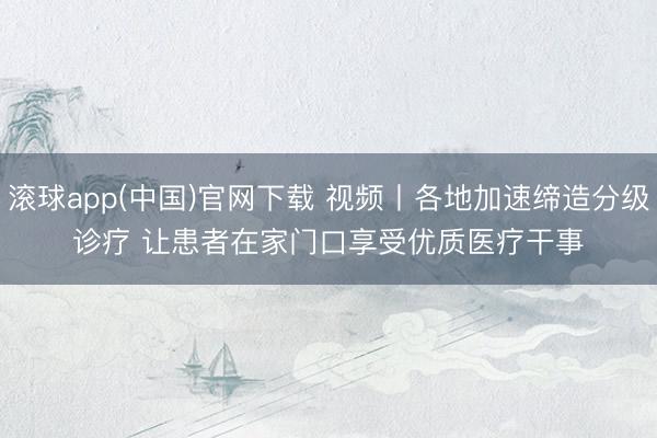 滚球app(中国)官网下载 视频丨各地加速缔造分级诊疗 让患者在家门口享受优质医疗干事