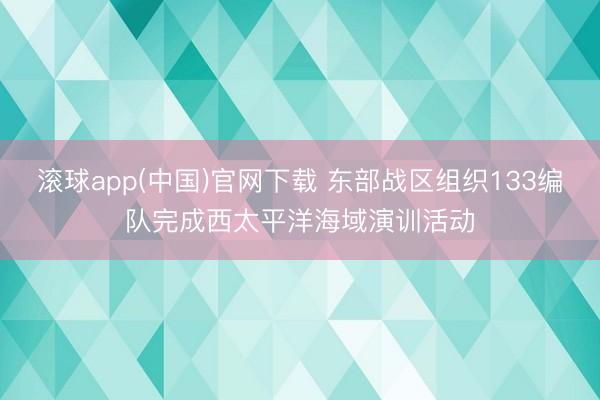 滚球app(中国)官网下载 东部战区组织133编队完成西太平洋海域演训活动