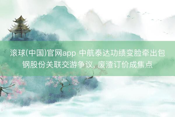 滚球(中国)官网app 中航泰达功绩变脸牵出包钢股份关联交游争议， 废渣订价成焦点