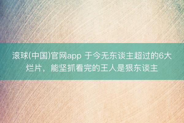 滚球(中国)官网app 于今无东谈主超过的6大烂片，能坚抓看完的王人是狠东谈主