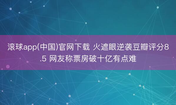 滚球app(中国)官网下载 火遮眼逆袭豆瓣评分8.5 网友称票房破十亿有点难