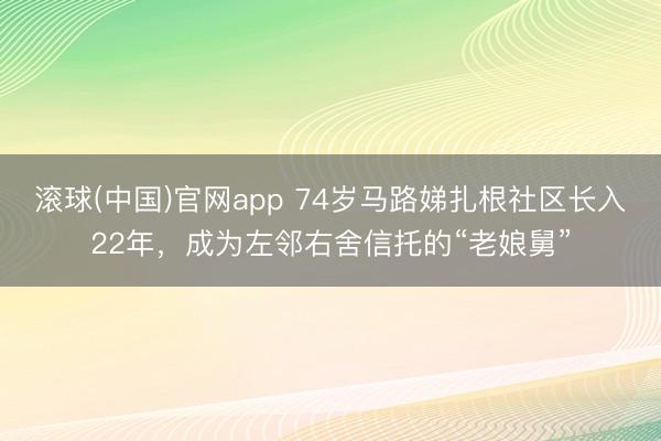 滚球(中国)官网app 74岁马路娣扎根社区长入22年，成为左邻右舍信托的“老娘舅”