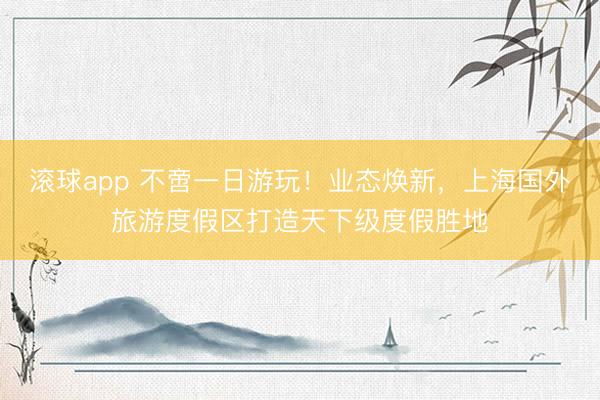 滚球app 不啻一日游玩！业态焕新，上海国外旅游度假区打造天下级度假胜地