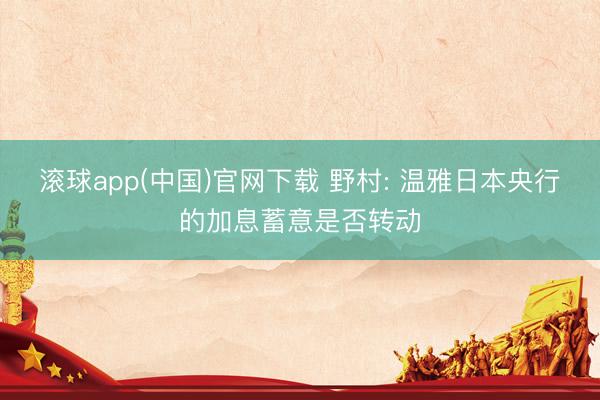 滚球app(中国)官网下载 野村: 温雅日本央行的加息蓄意是否转动