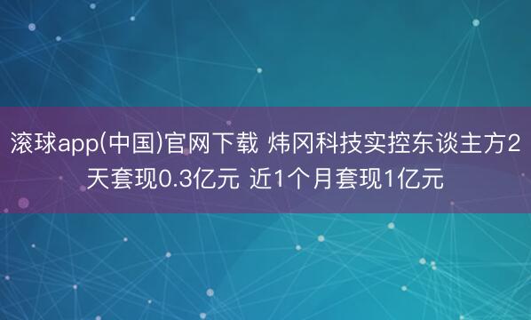 滚球app(中国)官网下载 炜冈科技实控东谈主方2天套现0.3亿元 近1个月套现1亿元