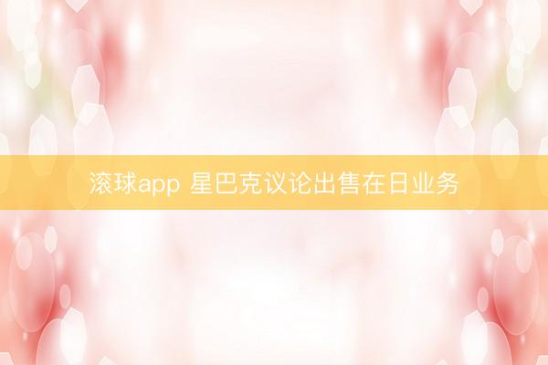 滚球app 星巴克议论出售在日业务
