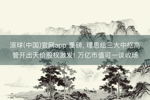 滚球(中国)官网app 重磅， 理思给三大中枢高管开出天价股权激发! 万亿市值可一谈收场