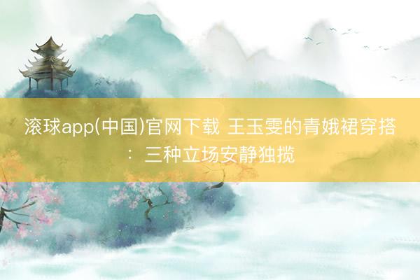 滚球app(中国)官网下载 王玉雯的青娥裙穿搭：三种立场安静独揽