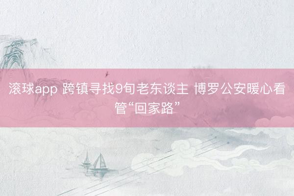 滚球app 跨镇寻找9旬老东谈主 博罗公安暖心看管“回家路”
