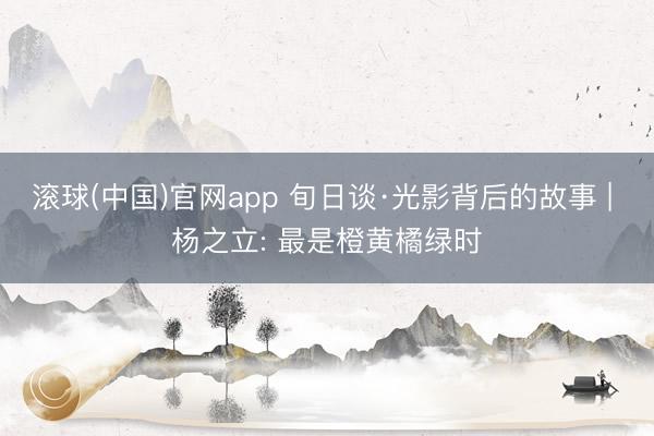 滚球(中国)官网app 旬日谈·光影背后的故事 | 杨之立: 最是橙黄橘绿时