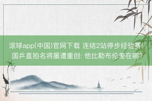滚球app(中国)官网下载 连结2站停步经验赛! 国乒直拍名将屡遭重创: 他比勒布伦差在哪?