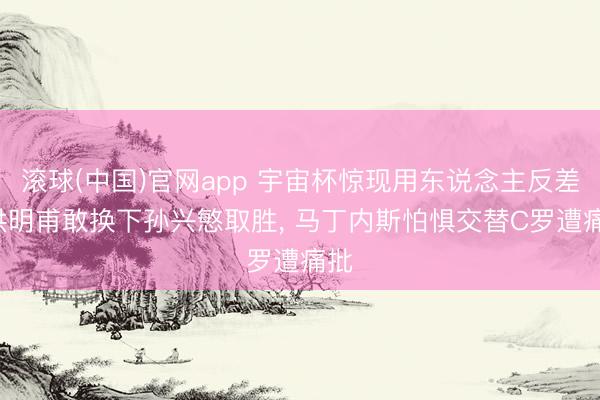 滚球(中国)官网app 宇宙杯惊现用东说念主反差: 洪明甫敢换下孙兴慜取胜， 马丁内斯怕惧交替C罗遭痛批