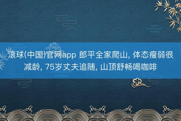滚球(中国)官网app 郎平全家爬山, 体态瘦弱很减龄, 75岁丈夫追随, 山顶舒畅喝咖啡