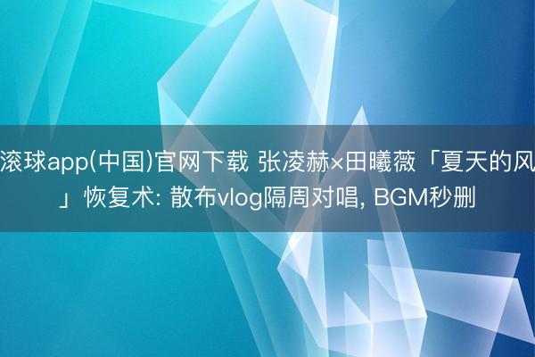 滚球app(中国)官网下载 张凌赫×田曦薇「夏天的风」恢复术: 散布vlog隔周对唱， BGM秒删