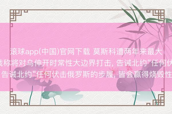 滚球app(中国)官网下载 莫斯科遭两年来最大边界无东谈主机伏击;俄称将对乌伸开时常性大边界打击， 告诫北约“任何伏击俄罗斯的步履， 皆会赢得烧毁性回复”
